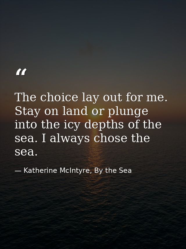 The choice lay out for me. Stay on land or plunge into the icy depths of the sea. I always chose the sea. — Katherine McIntyre, By the Sea