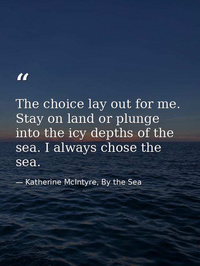 The choice lay out for me. Stay on land or plunge into the icy depths of the sea. I always chose the sea. — Katherine McIntyre, By the Sea