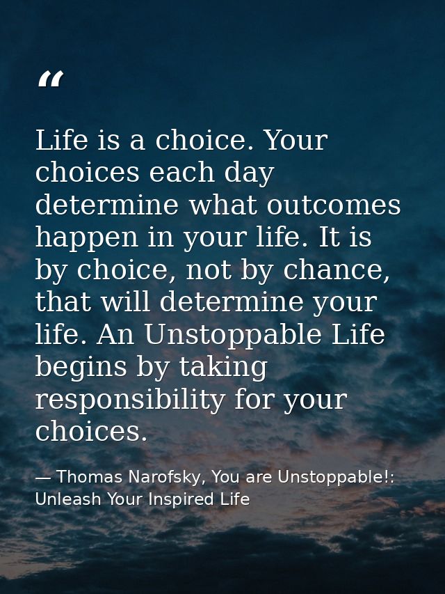Life is a choice. Your choices each day determine what outcomes happen in your life. It is by choice, not by chance, tha — Thomas Narofsky, You are Unstoppable!: Unleash Your Inspired Life