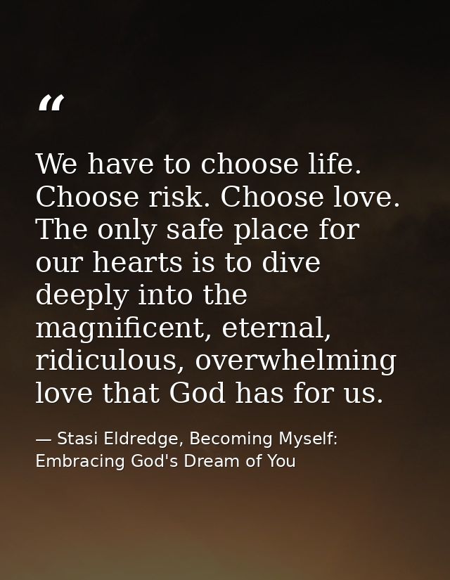 We have to choose life. Choose risk. Choose love. The only safe place for our hearts is to dive deeply into the magnific — Stasi Eldredge, Becoming Myself: Embracing God's Dream of You