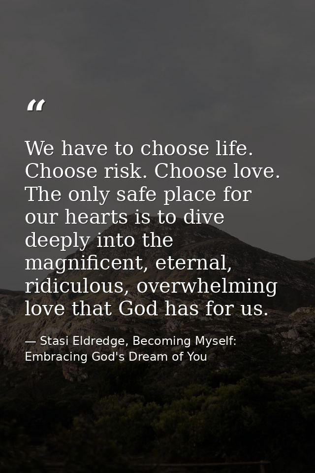 We have to choose life. Choose risk. Choose love. The only safe place for our hearts is to dive deeply into the magnific — Stasi Eldredge, Becoming Myself: Embracing God's Dream of You