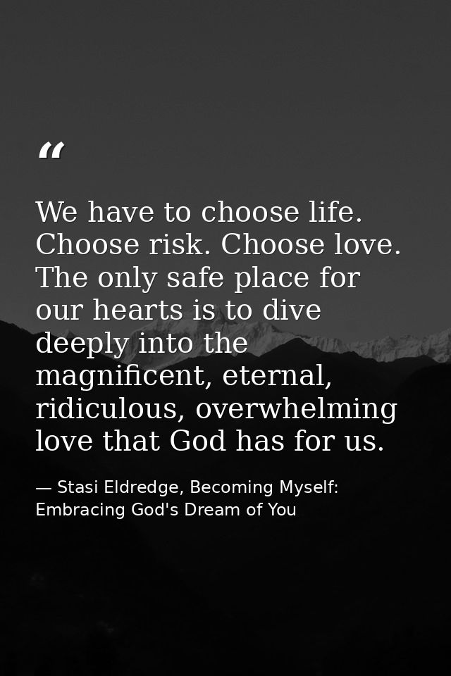 We have to choose life. Choose risk. Choose love. The only safe place for our hearts is to dive deeply into the magnific — Stasi Eldredge, Becoming Myself: Embracing God's Dream of You