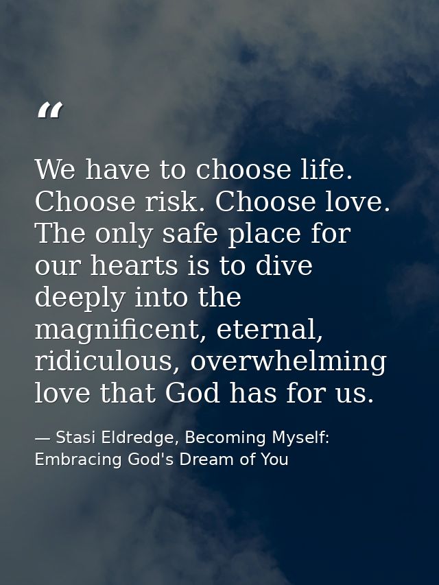 We have to choose life. Choose risk. Choose love. The only safe place for our hearts is to dive deeply into the magnific — Stasi Eldredge, Becoming Myself: Embracing God's Dream of You