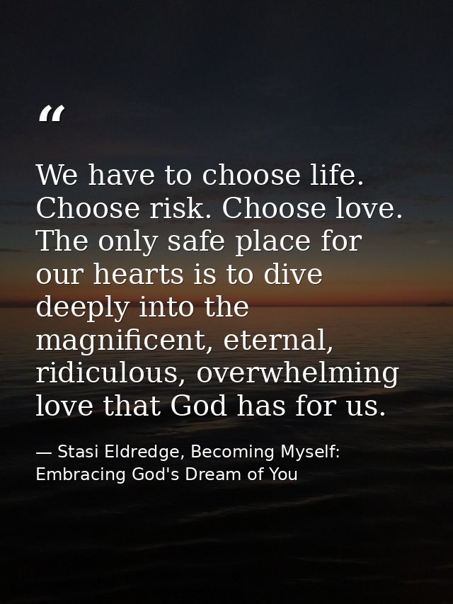 We have to choose life. Choose risk. Choose love. The only safe place for our hearts is to dive deeply into the magnific — Stasi Eldredge, Becoming Myself: Embracing God's Dream of You