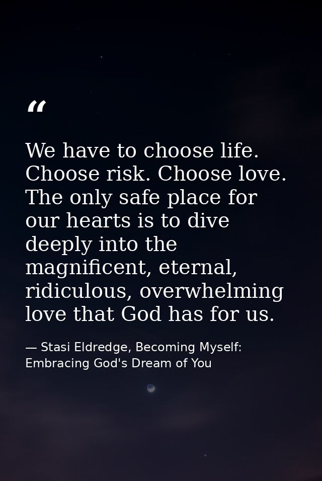 We have to choose life. Choose risk. Choose love. The only safe place for our hearts is to dive deeply into the magnific — Stasi Eldredge, Becoming Myself: Embracing God's Dream of You