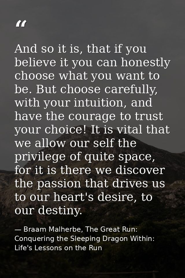 And so it is, that if you believe it you can honestly choose what you want to be. But choose carefully, with your intuit — Braam Malherbe, The Great Run: Conquering the Sleeping Dragon Within: Life's Lessons on the Run