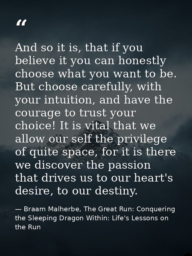 And so it is, that if you believe it you can honestly choose what you want to be. But choose carefully, with your intuit — Braam Malherbe, The Great Run: Conquering the Sleeping Dragon Within: Life's Lessons on the Run