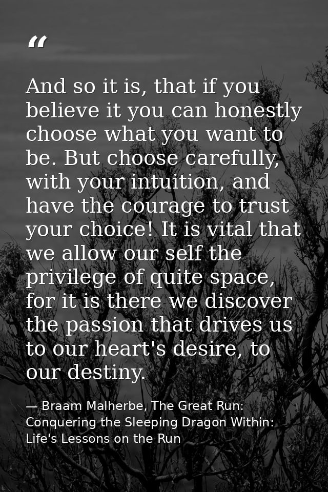 And so it is, that if you believe it you can honestly choose what you want to be. But choose carefully, with your intuit — Braam Malherbe, The Great Run: Conquering the Sleeping Dragon Within: Life's Lessons on the Run