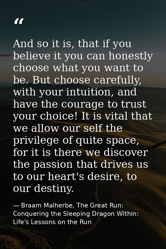 And so it is, that if you believe it you can honestly choose what you want to be. But choose carefully, with your intuit — Braam Malherbe, The Great Run: Conquering the Sleeping Dragon Within: Life's Lessons on the Run