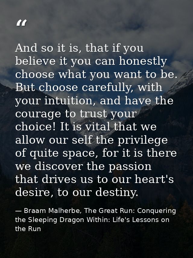 And so it is, that if you believe it you can honestly choose what you want to be. But choose carefully, with your intuit — Braam Malherbe, The Great Run: Conquering the Sleeping Dragon Within: Life's Lessons on the Run