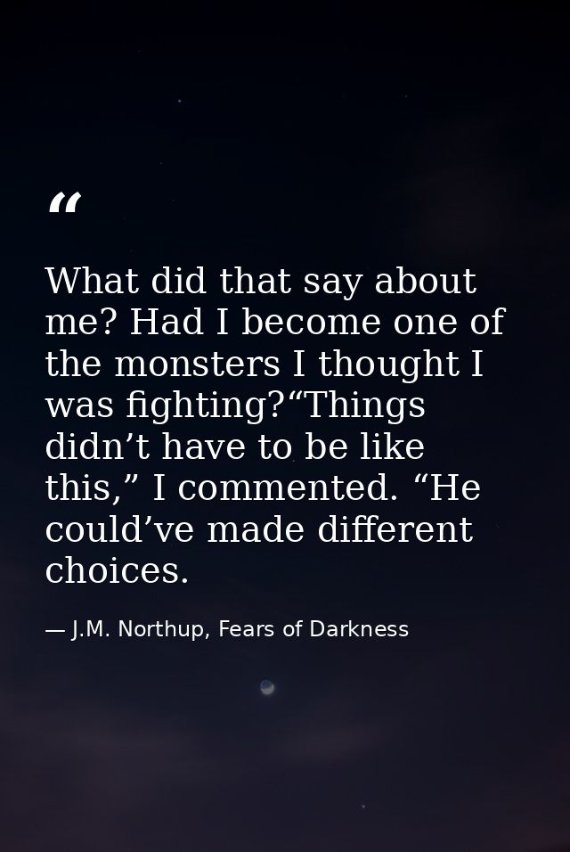 What did that say about me? Had I become one of the monsters I thought I was fighting?“Things didn’t have to be like thi — J.M. Northup, Fears of Darkness