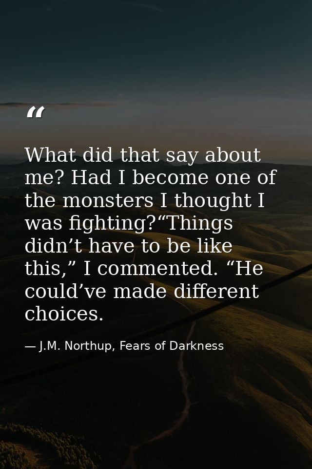 What did that say about me? Had I become one of the monsters I thought I was fighting?“Things didn’t have to be like thi — J.M. Northup, Fears of Darkness