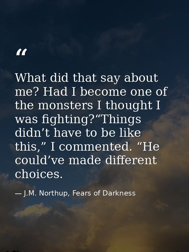 What did that say about me? Had I become one of the monsters I thought I was fighting?“Things didn’t have to be like thi — J.M. Northup, Fears of Darkness