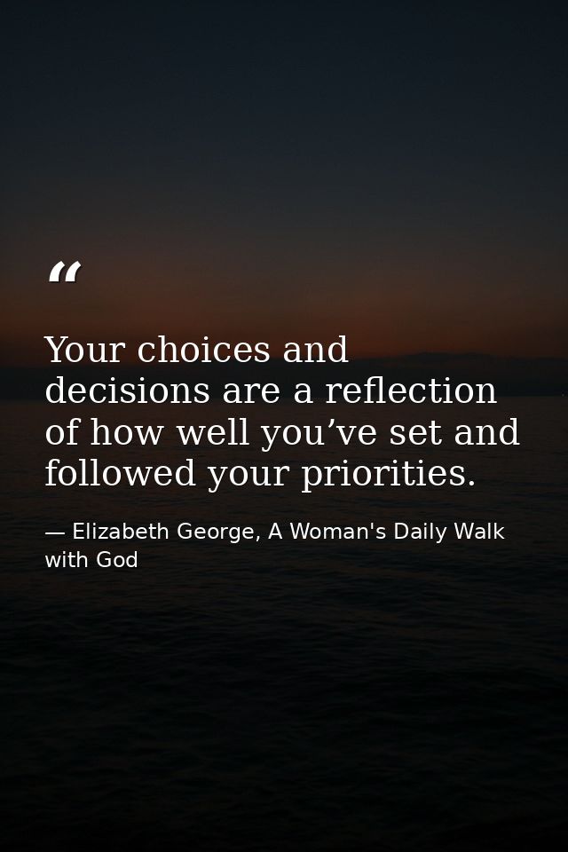 Your choices and decisions are a reflection of how well you’ve set and followed your priorities. — Elizabeth George, A Woman's Daily Walk with God