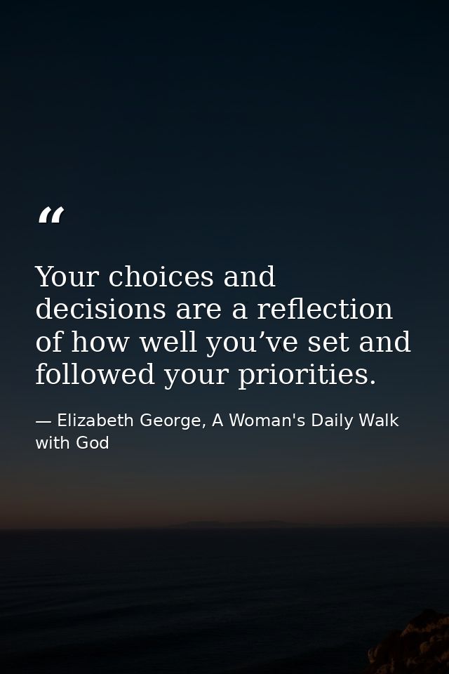 Your choices and decisions are a reflection of how well you’ve set and followed your priorities. — Elizabeth George, A Woman's Daily Walk with God