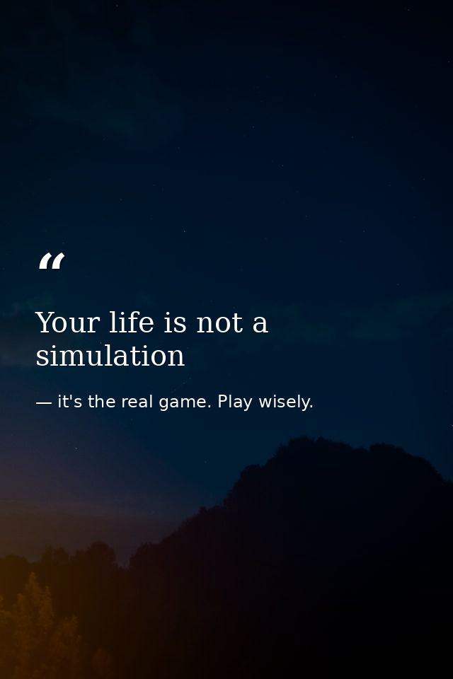 Your life is not a simulation — it's the real game. Play wisely.