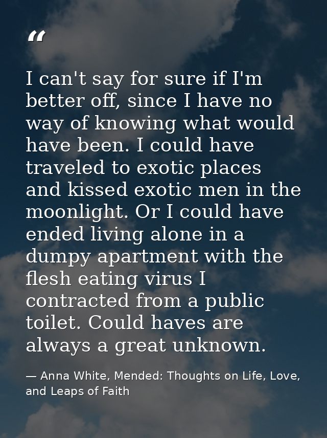 I can't say for sure if I'm better off, since I have no way of knowing what would have been. I could have traveled to ex — Anna White, Mended: Thoughts on Life, Love, and Leaps of Faith