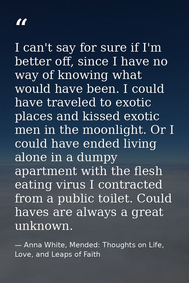 I can't say for sure if I'm better off, since I have no way of knowing what would have been. I could have traveled to ex — Anna White, Mended: Thoughts on Life, Love, and Leaps of Faith