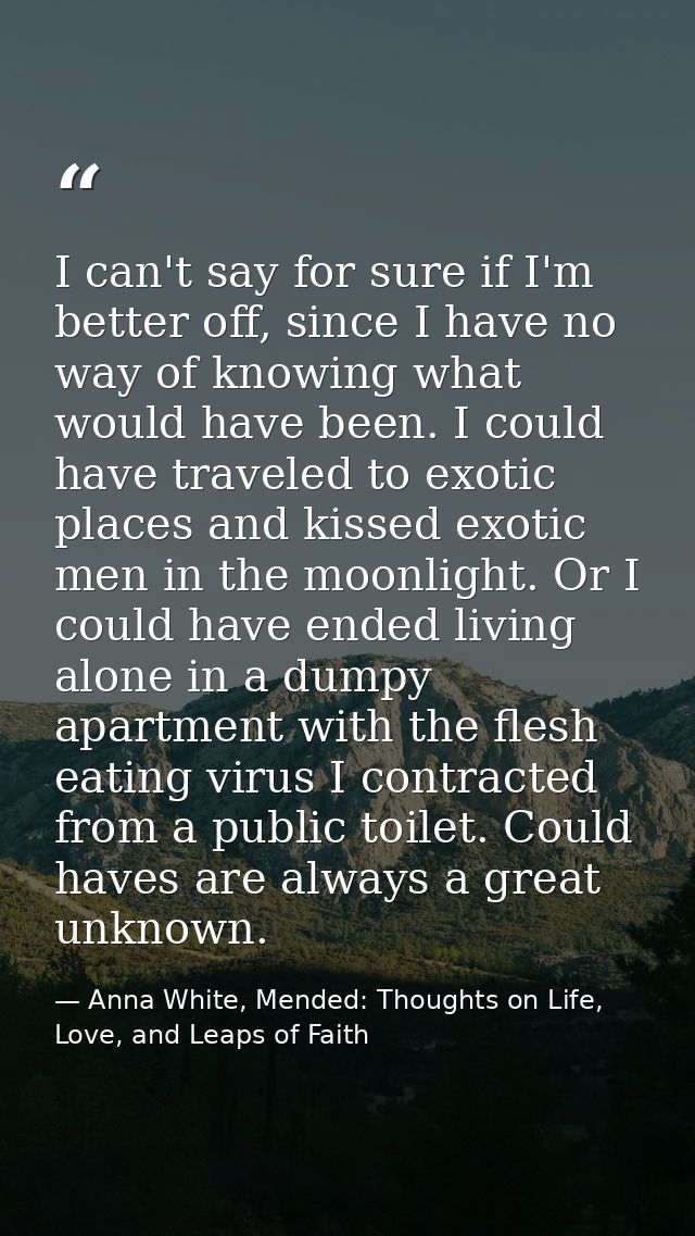 I can't say for sure if I'm better off, since I have no way of knowing what would have been. I could have traveled to ex — Anna White, Mended: Thoughts on Life, Love, and Leaps of Faith