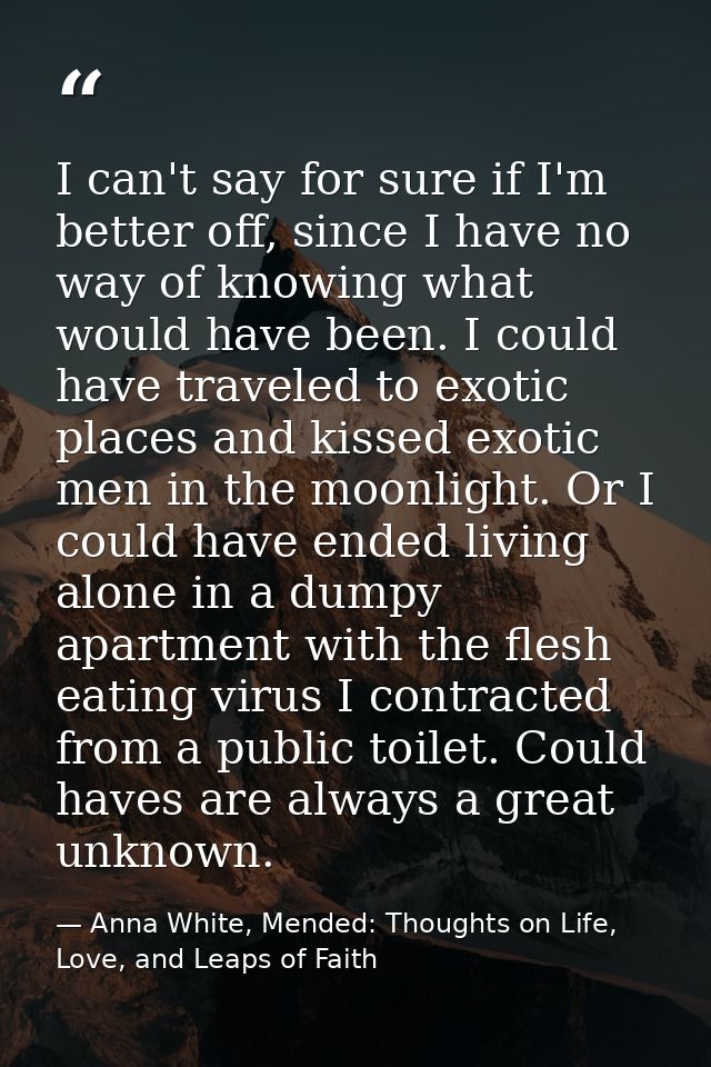 I can't say for sure if I'm better off, since I have no way of knowing what would have been. I could have traveled to ex — Anna White, Mended: Thoughts on Life, Love, and Leaps of Faith