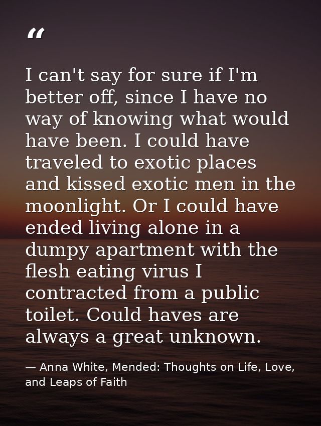 I can't say for sure if I'm better off, since I have no way of knowing what would have been. I could have traveled to ex — Anna White, Mended: Thoughts on Life, Love, and Leaps of Faith