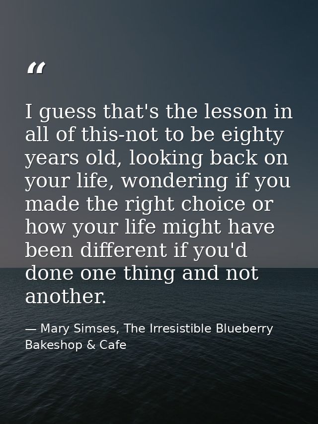 I guess that's the lesson in all of this-not to be eighty years old, looking back on your life, wondering if you made th — Mary Simses, The Irresistible Blueberry Bakeshop & Cafe