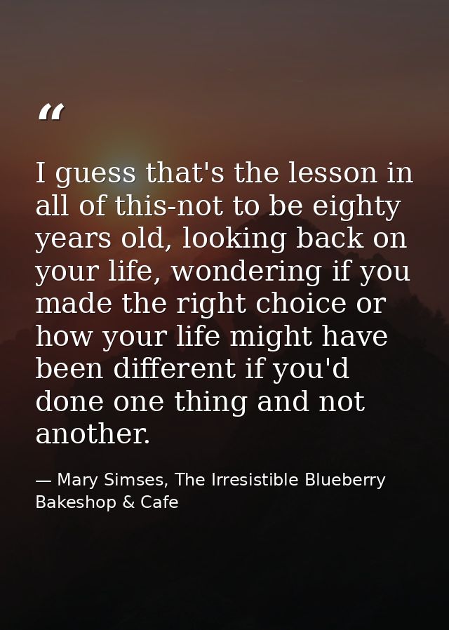 I guess that's the lesson in all of this-not to be eighty years old, looking back on your life, wondering if you made th — Mary Simses, The Irresistible Blueberry Bakeshop & Cafe
