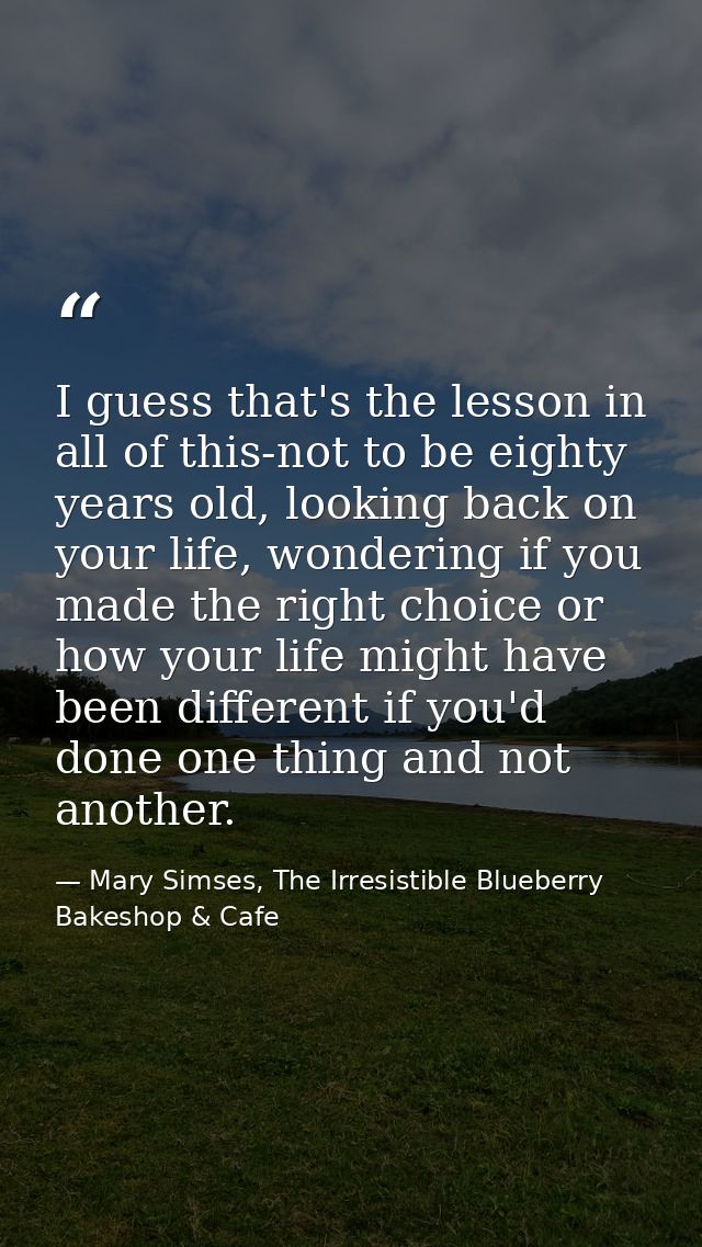I guess that's the lesson in all of this-not to be eighty years old, looking back on your life, wondering if you made th — Mary Simses, The Irresistible Blueberry Bakeshop & Cafe