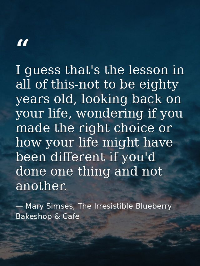 I guess that's the lesson in all of this-not to be eighty years old, looking back on your life, wondering if you made th — Mary Simses, The Irresistible Blueberry Bakeshop & Cafe