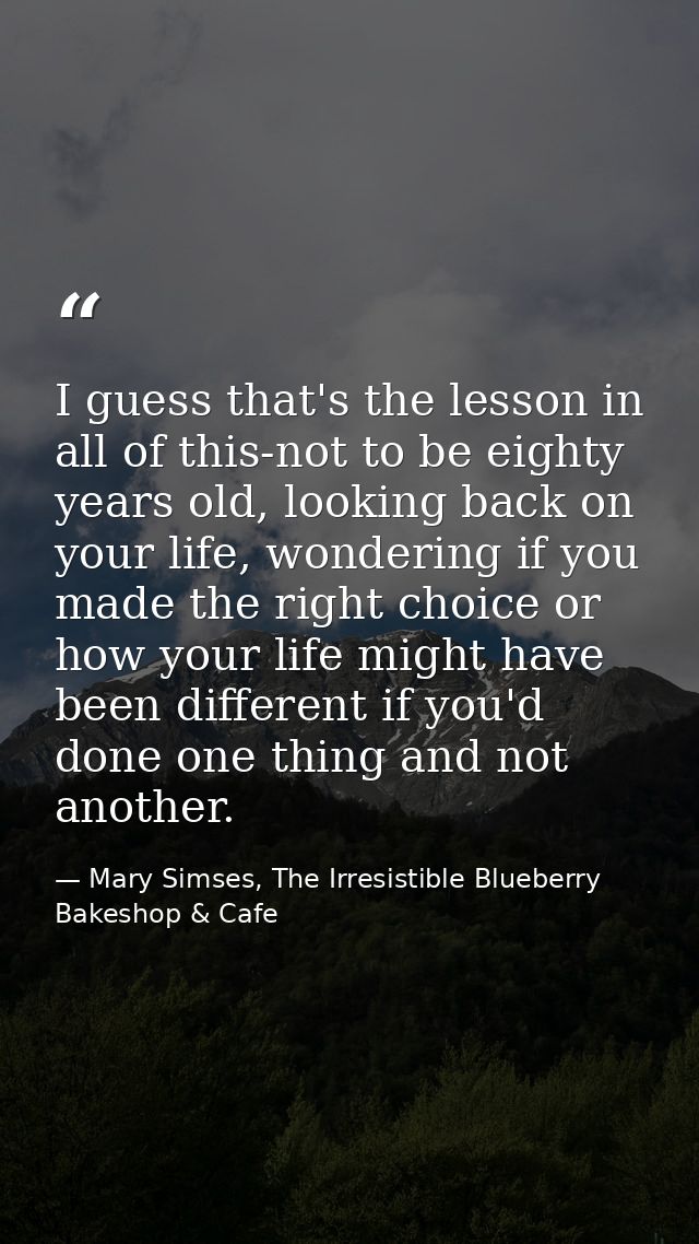 I guess that's the lesson in all of this-not to be eighty years old, looking back on your life, wondering if you made th — Mary Simses, The Irresistible Blueberry Bakeshop & Cafe