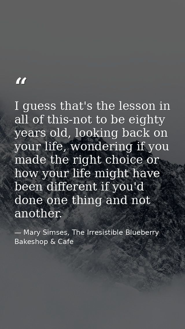 I guess that's the lesson in all of this-not to be eighty years old, looking back on your life, wondering if you made th — Mary Simses, The Irresistible Blueberry Bakeshop & Cafe