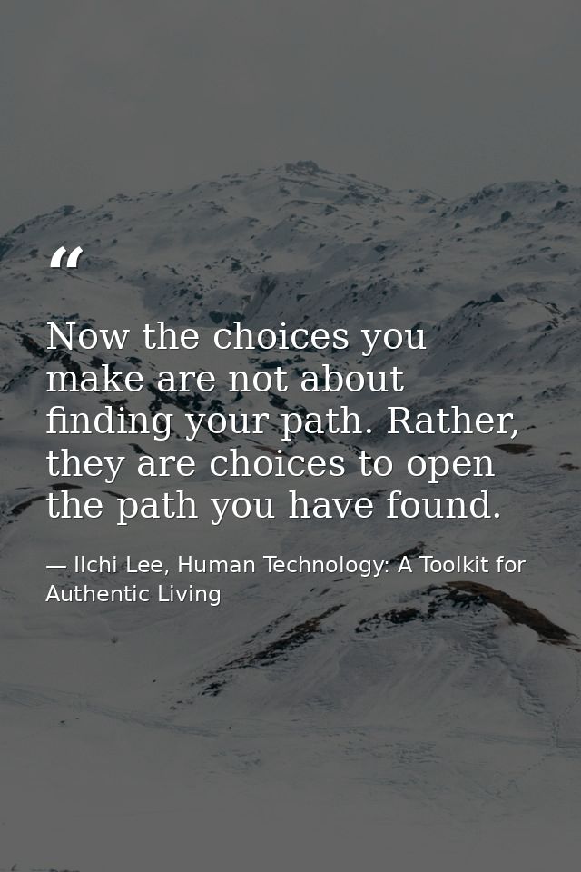 Now the choices you make are not about finding your path. Rather, they are choices to open the path you have found. — Ilchi Lee, Human Technology: A Toolkit for Authentic Living