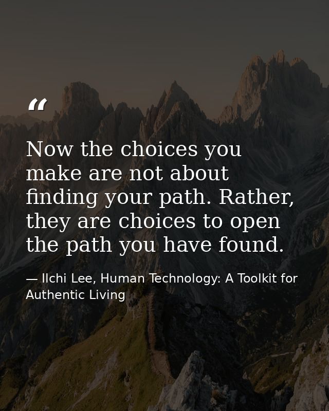 Now the choices you make are not about finding your path. Rather, they are choices to open the path you have found. — Ilchi Lee, Human Technology: A Toolkit for Authentic Living