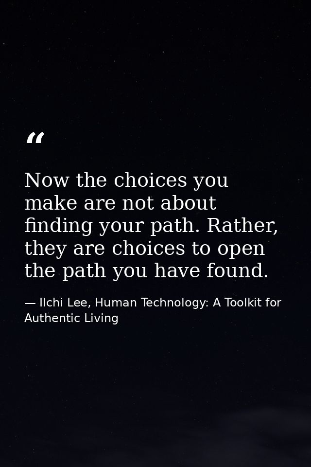 Now the choices you make are not about finding your path. Rather, they are choices to open the path you have found. — Ilchi Lee, Human Technology: A Toolkit for Authentic Living