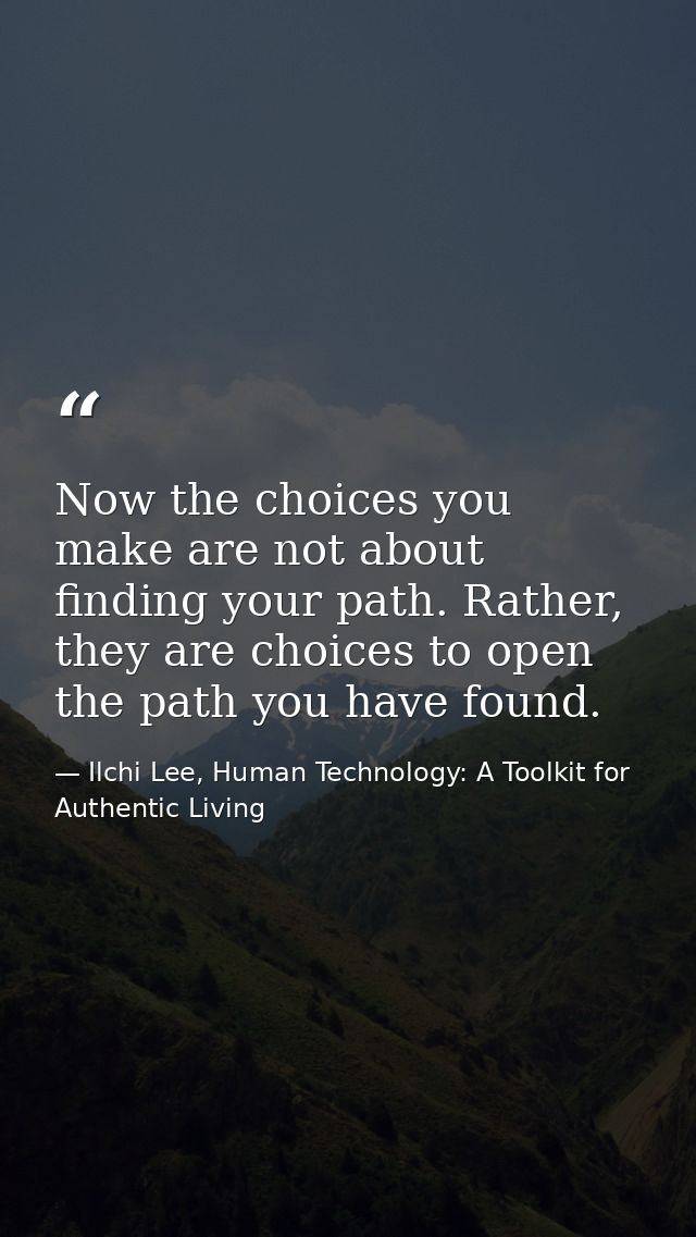 Now the choices you make are not about finding your path. Rather, they are choices to open the path you have found. — Ilchi Lee, Human Technology: A Toolkit for Authentic Living