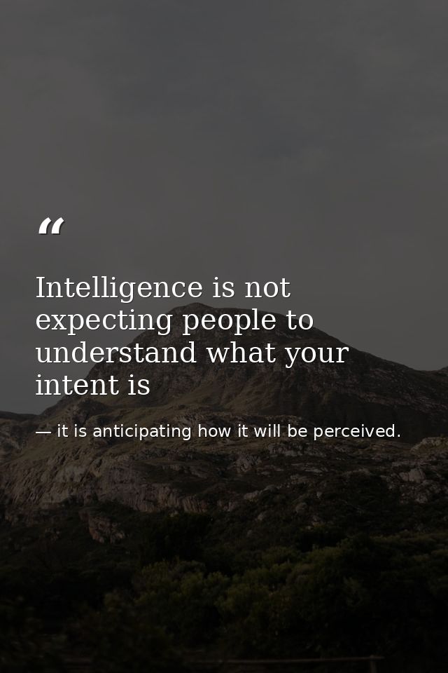 Intelligence is not expecting people to understand what your intent is — it is anticipating how it will be perceived.