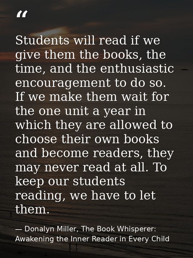 Students will read if we give them the books, the time, and the enthusiastic encouragement to do so. If we make them wai — Donalyn Miller, The Book Whisperer: Awakening the Inner Reader in Every Child
