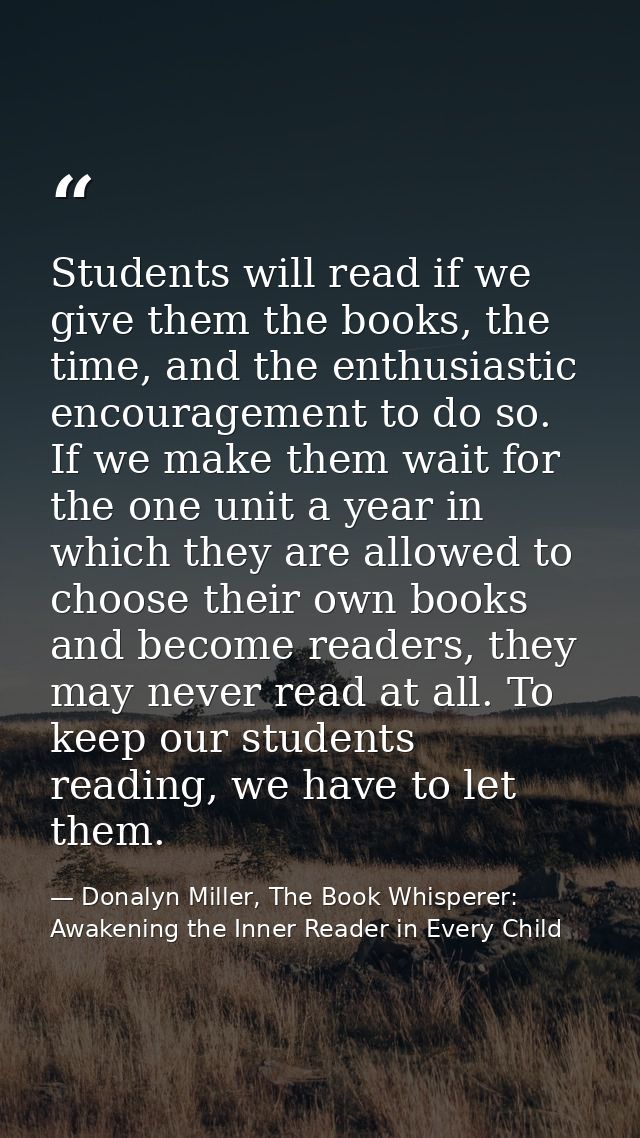 Students will read if we give them the books, the time, and the enthusiastic encouragement to do so. If we make them wai — Donalyn Miller, The Book Whisperer: Awakening the Inner Reader in Every Child
