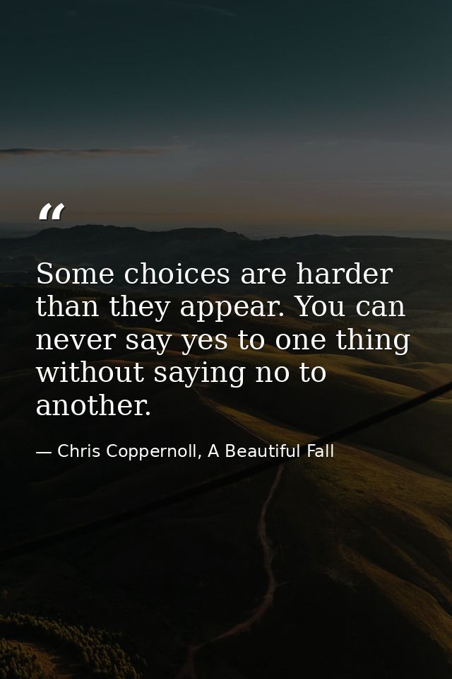 Some choices are harder than they appear. You can never say yes to one thing without saying no to another. — Chris Coppernoll, A Beautiful Fall