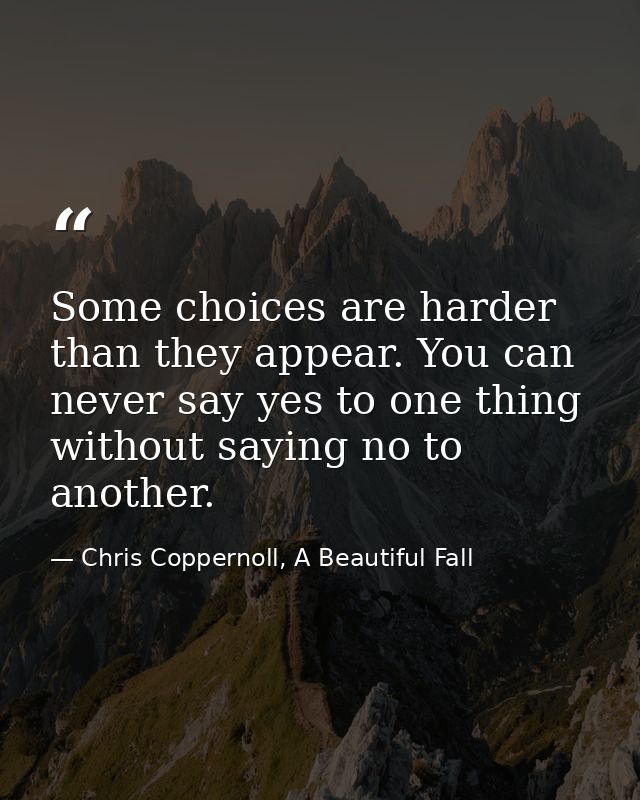 Some choices are harder than they appear. You can never say yes to one thing without saying no to another. — Chris Coppernoll, A Beautiful Fall