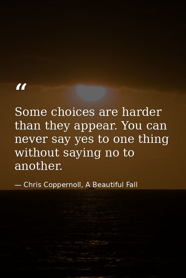Some choices are harder than they appear. You can never say yes to one thing without saying no to another. — Chris Coppernoll, A Beautiful Fall