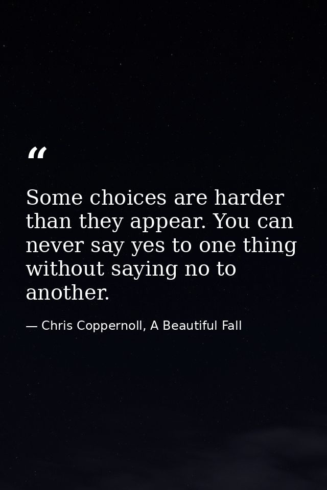 Some choices are harder than they appear. You can never say yes to one thing without saying no to another. — Chris Coppernoll, A Beautiful Fall