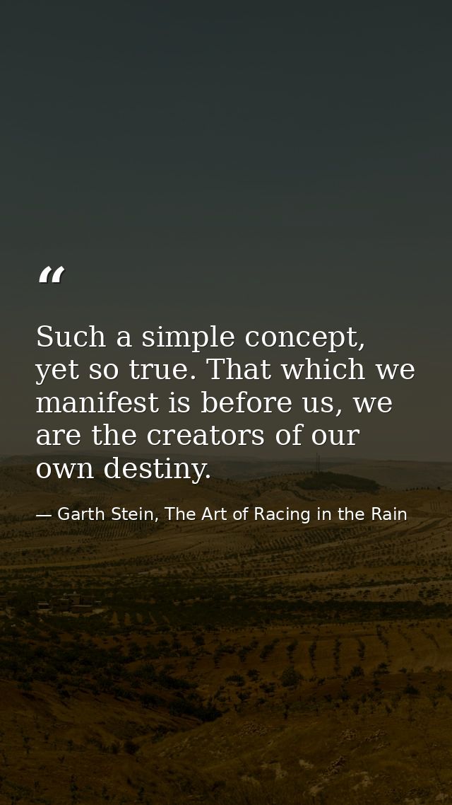Such a simple concept, yet so true. That which we manifest is before us, we are the creators of our own destiny. — Garth Stein, The Art of Racing in the Rain