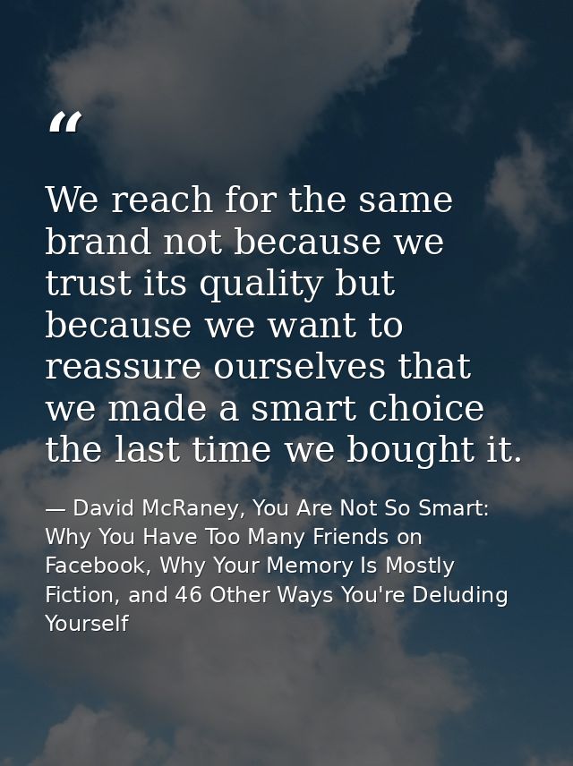 We reach for the same brand not because we trust its quality but because we want to reassure ourselves that we made a sm — David McRaney, You Are Not So Smart: Why You Have Too Many Friends on Facebook, Why Your Memory Is Mostly Fiction, and 46 Other Ways You're Deluding Yourself