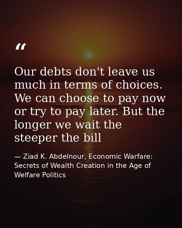 Our debts don't leave us much in terms of choices. We can choose to pay now or try to pay later. But the longer we wait  — Ziad K. Abdelnour, Economic Warfare: Secrets of Wealth Creation in the Age of Welfare Politics