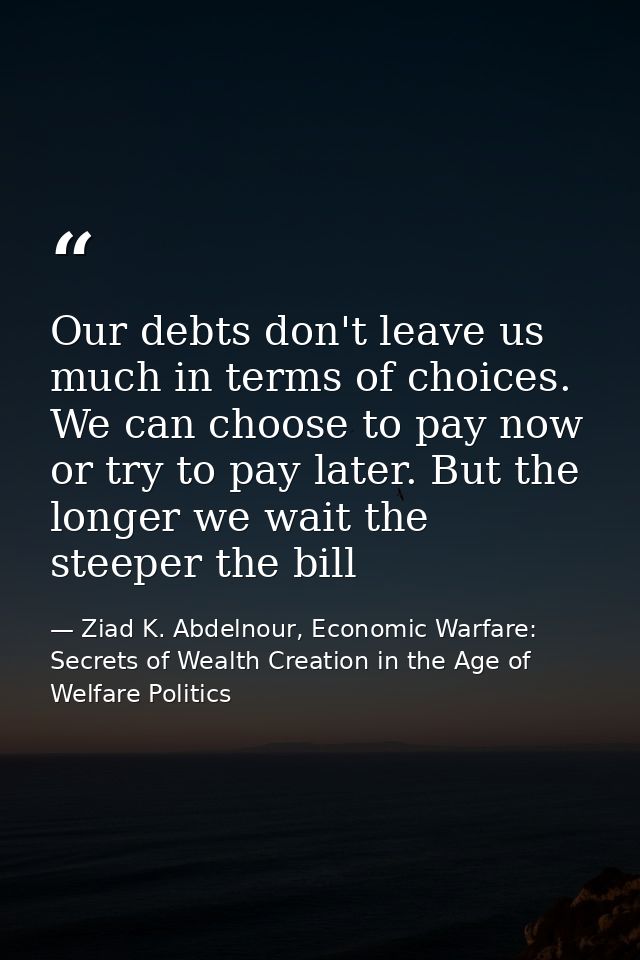 Our debts don't leave us much in terms of choices. We can choose to pay now or try to pay later. But the longer we wait  — Ziad K. Abdelnour, Economic Warfare: Secrets of Wealth Creation in the Age of Welfare Politics