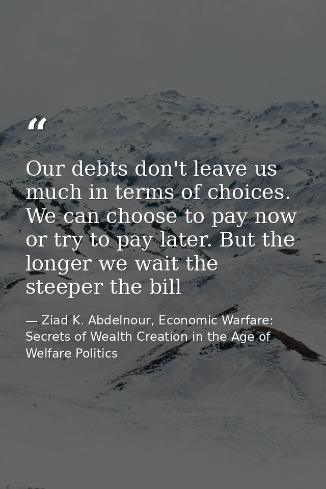 Our debts don't leave us much in terms of choices. We can choose to pay now or try to pay later. But the longer we wait  — Ziad K. Abdelnour, Economic Warfare: Secrets of Wealth Creation in the Age of Welfare Politics