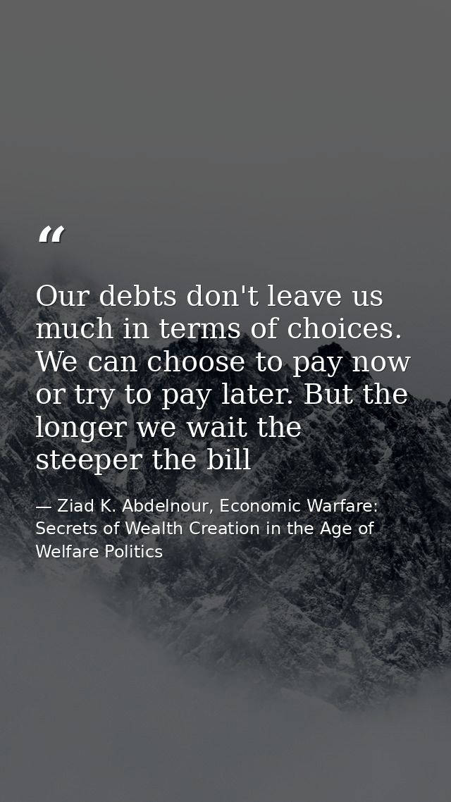 Our debts don't leave us much in terms of choices. We can choose to pay now or try to pay later. But the longer we wait  — Ziad K. Abdelnour, Economic Warfare: Secrets of Wealth Creation in the Age of Welfare Politics
