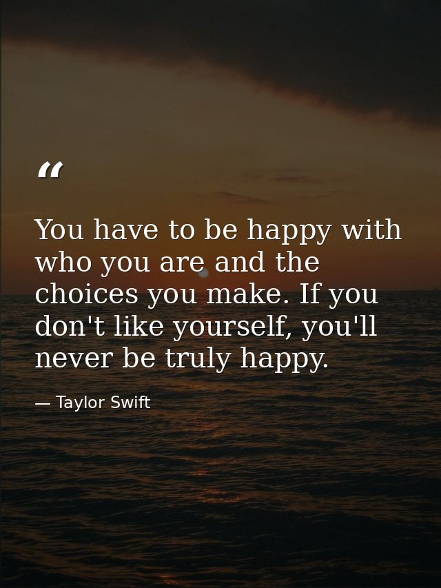 You have to be happy with who you are and the choices you make. If you don't like yourself, you'll never be truly happy. — Taylor Swift