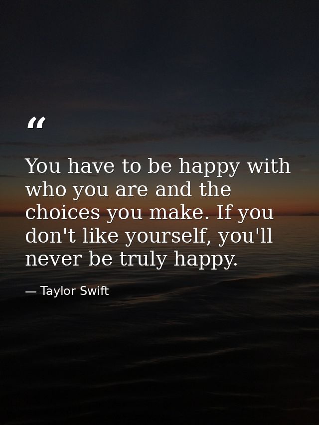 You have to be happy with who you are and the choices you make. If you don't like yourself, you'll never be truly happy. — Taylor Swift